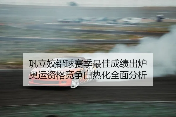 巩立姣铅球赛季最佳成绩出炉 奥运资格竞争白热化全面分析